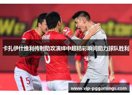 卡扎伊什维利传射助攻演绎中超精彩瞬间助力球队胜利