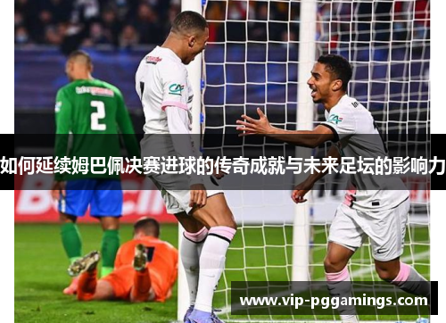 如何延续姆巴佩决赛进球的传奇成就与未来足坛的影响力