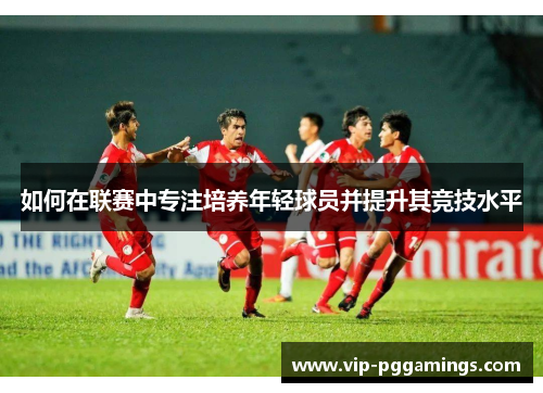 如何在联赛中专注培养年轻球员并提升其竞技水平