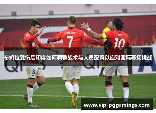 布姆拉受伤后印度如何调整战术与人员配置以应对国际赛场挑战