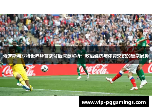 俄罗斯与沙特世界杯首战背后深意解析：政治经济与体育交织的复杂局势
