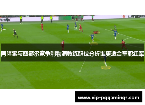 阿隆索与图赫尔竞争利物浦教练职位分析谁更适合掌舵红军