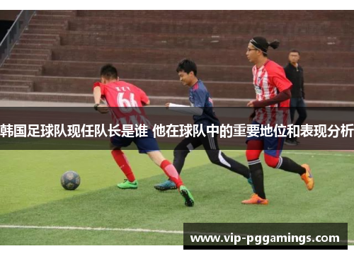韩国足球队现任队长是谁 他在球队中的重要地位和表现分析