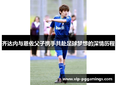 齐达内与恩佐父子携手共赴足球梦想的深情历程