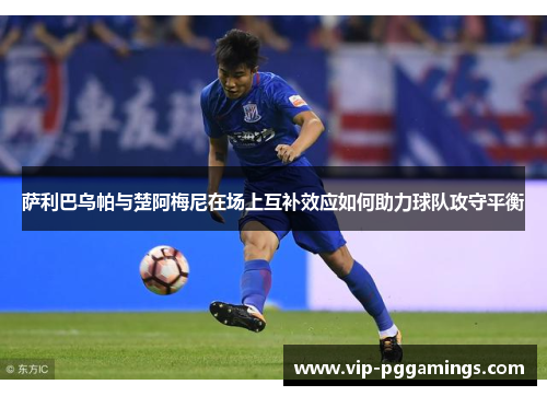 萨利巴乌帕与楚阿梅尼在场上互补效应如何助力球队攻守平衡 萨利巴乌帕与楚阿梅尼在场上互补效应如何助力球队攻守平衡