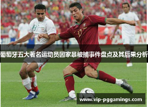 葡萄牙五大著名运动员因家暴被捕事件盘点及其后果分析 葡萄牙五大著名运动员因家暴被捕事件盘点及其后果分析