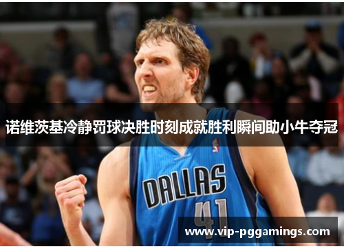 诺维茨基冷静罚球决胜时刻成就胜利瞬间助小牛夺冠