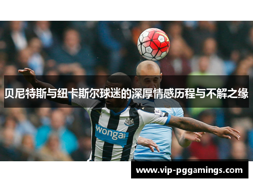 贝尼特斯与纽卡斯尔球迷的深厚情感历程与不解之缘