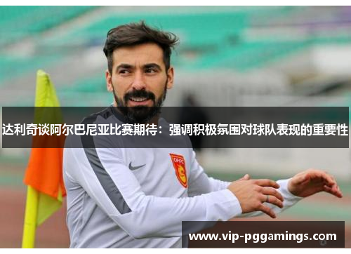 达利奇谈阿尔巴尼亚比赛期待：强调积极氛围对球队表现的重要性