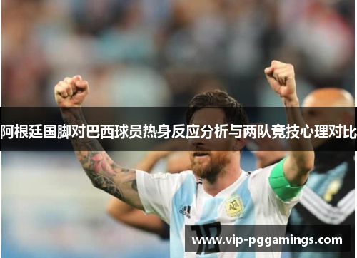 阿根廷国脚对巴西球员热身反应分析与两队竞技心理对比 阿根廷国脚对巴西球员热身反应分析与两队竞技心理对比
