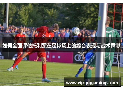 如何全面评估托利索在足球场上的综合表现与战术贡献