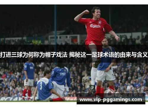打进三球为何称为帽子戏法 揭秘这一足球术语的由来与含义