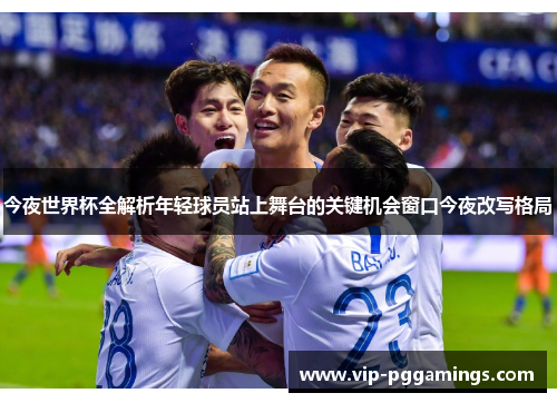 今夜世界杯全解析年轻球员站上舞台的关键机会窗口今夜改写格局