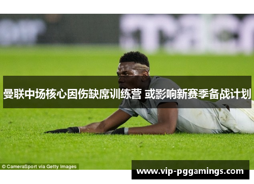曼联中场核心因伤缺席训练营 或影响新赛季备战计划