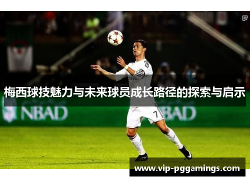 梅西球技魅力与未来球员成长路径的探索与启示 梅西球技魅力与未来球员成长路径的探索与启示