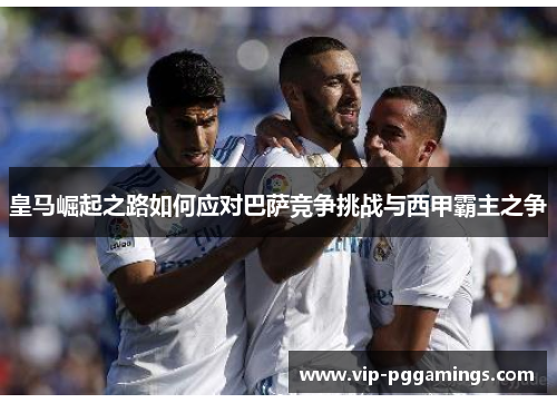 皇马崛起之路如何应对巴萨竞争挑战与西甲霸主之争